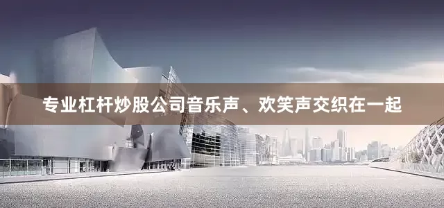 专业杠杆炒股公司音乐声、欢笑声交织在一起