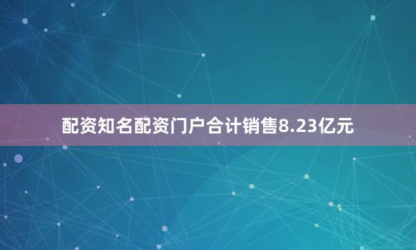 配资知名配资门户合计销售8.23亿元