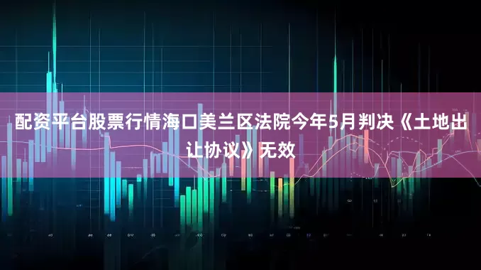 配资平台股票行情海口美兰区法院今年5月判决《土地出让协议》无效