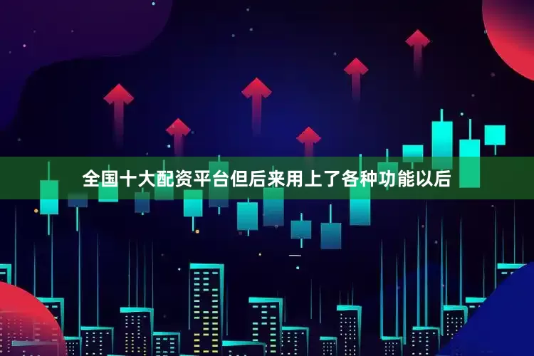 全国十大配资平台但后来用上了各种功能以后