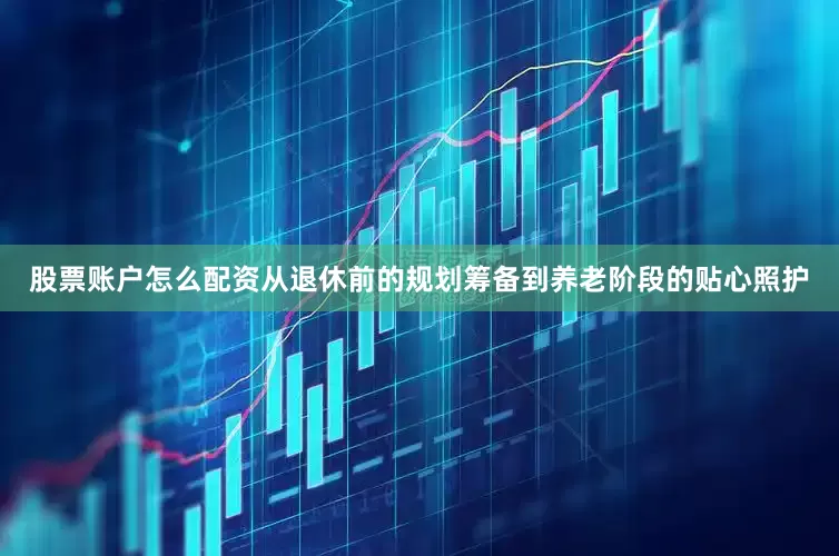 股票账户怎么配资从退休前的规划筹备到养老阶段的贴心照护