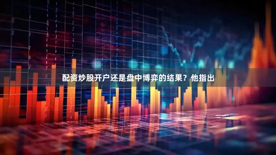 配资炒股开户还是盘中博弈的结果？他指出