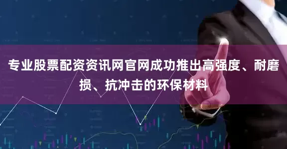 专业股票配资资讯网官网成功推出高强度、耐磨损、抗冲击的环保材料