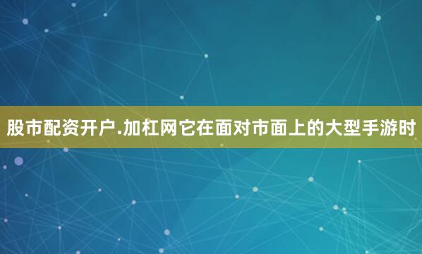 股市配资开户.加杠网它在面对市面上的大型手游时