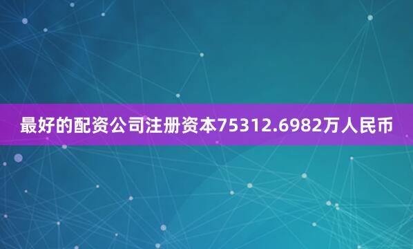 最好的配资公司注册资本75312.6982万人民币