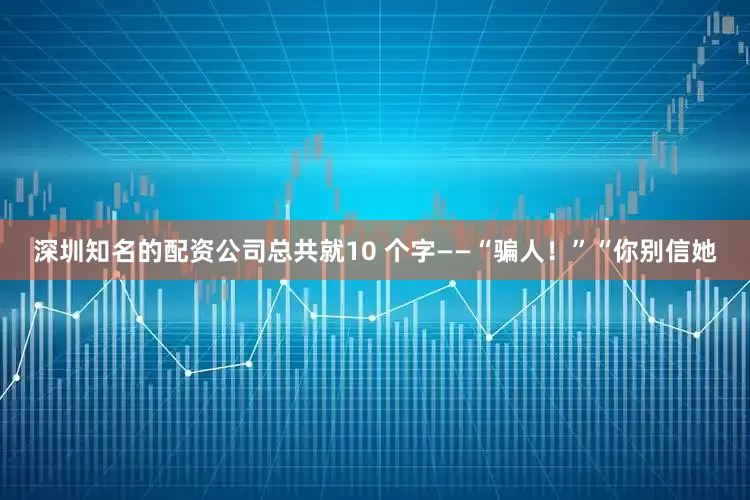 深圳知名的配资公司总共就10 个字——“骗人！”“你别信她