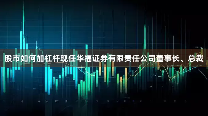 股市如何加杠杆现任华福证券有限责任公司董事长、总裁