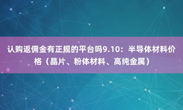认购返佣金有正规的平台吗9.10：半导体材料价格（晶片、粉体材料、高纯金属）