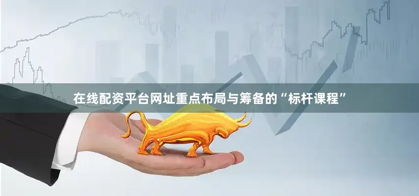 在线配资平台网址重点布局与筹备的“标杆课程”