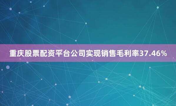 重庆股票配资平台公司实现销售毛利率37.46%