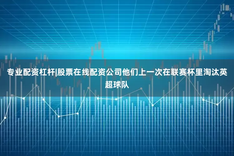 专业配资杠杆|股票在线配资公司他们上一次在联赛杯里淘汰英超球队