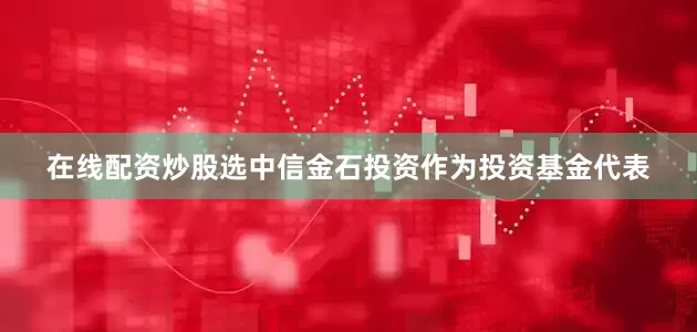在线配资炒股选中信金石投资作为投资基金代表