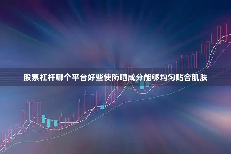 股票杠杆哪个平台好些使防晒成分能够均匀贴合肌肤