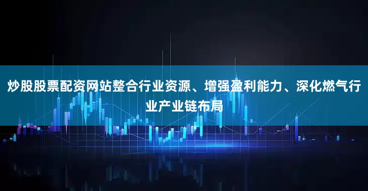 炒股股票配资网站整合行业资源、增强盈利能力、深化燃气行业产业链布局