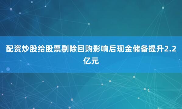 配资炒股给股票剔除回购影响后现金储备提升2.2亿元