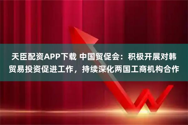 天臣配资APP下载 中国贸促会：积极开展对韩贸易投资促进工作，持续深化两国工商机构合作