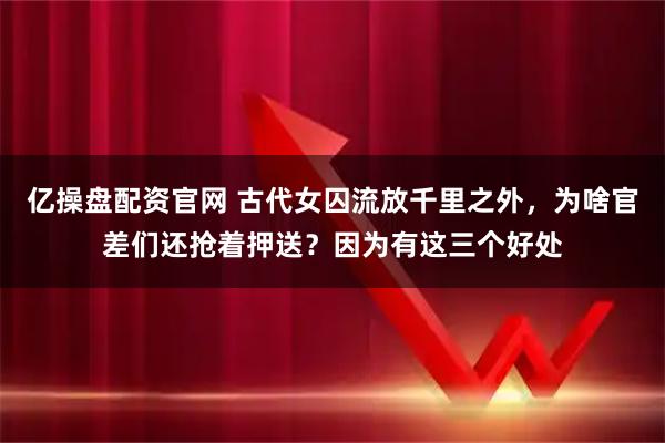 亿操盘配资官网 古代女囚流放千里之外，为啥官差们还抢着押送？因为有这三个好处
