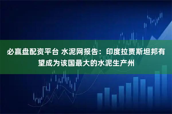 必赢盘配资平台 水泥网报告：印度拉贾斯坦邦有望成为该国最大的水泥生产州