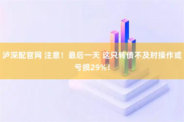 泸深配官网 注意！最后一天 这只转债不及时操作或亏损29%！