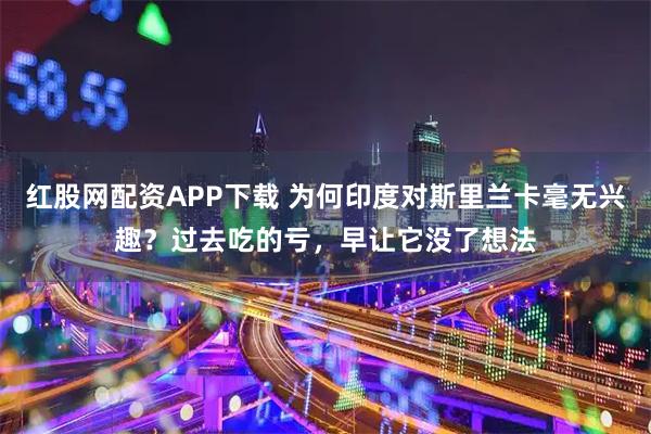 红股网配资APP下载 为何印度对斯里兰卡毫无兴趣？过去吃的亏，早让它没了想法
