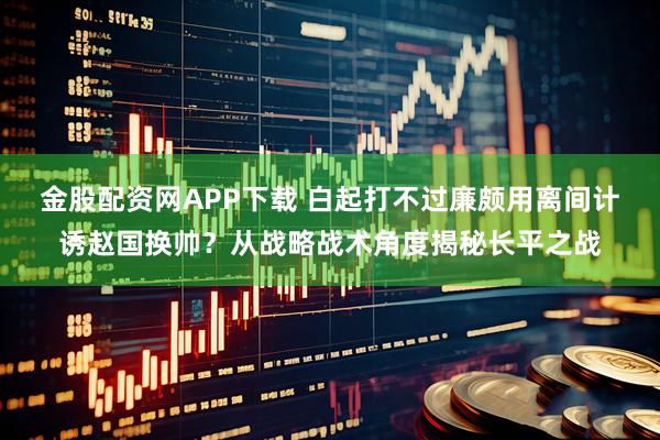 金股配资网APP下载 白起打不过廉颇用离间计诱赵国换帅？从战略战术角度揭秘长平之战