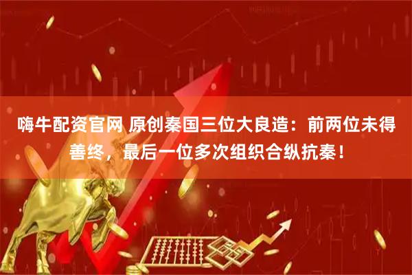 嗨牛配资官网 原创秦国三位大良造：前两位未得善终，最后一位多次组织合纵抗秦！