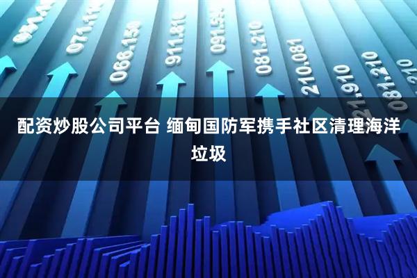 配资炒股公司平台 缅甸国防军携手社区清理海洋垃圾