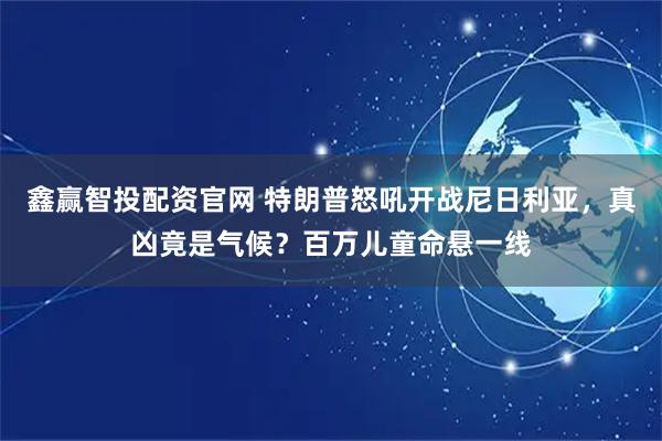 鑫赢智投配资官网 特朗普怒吼开战尼日利亚，真凶竟是气候？百万儿童命悬一线