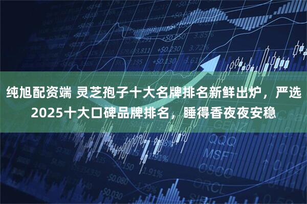 纯旭配资端 灵芝孢子十大名牌排名新鲜出炉，严选2025十大口碑品牌排名，睡得香夜夜安稳