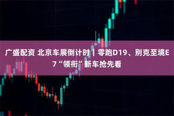 广盛配资 北京车展倒计时｜零跑D19、别克至境E7“领衔”新车抢先看