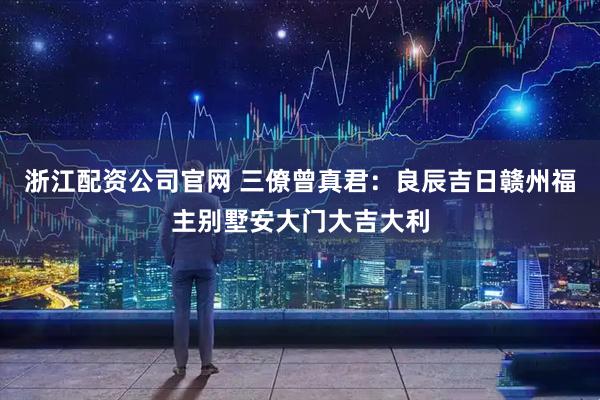 浙江配资公司官网 三僚曾真君：良辰吉日赣州福主别墅安大门大吉大利