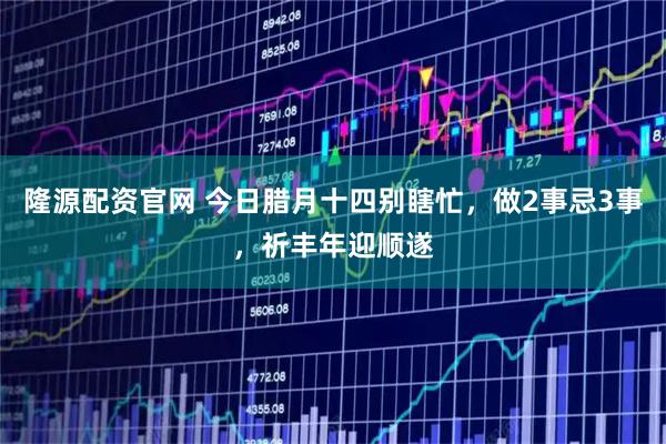 隆源配资官网 今日腊月十四别瞎忙，做2事忌3事，祈丰年迎顺遂
