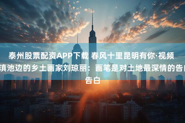 泰州股票配资APP下载 春风十里昆明有你·视频 | 滇池边的乡土画家刘琼丽：画笔是对土地最深情的告白