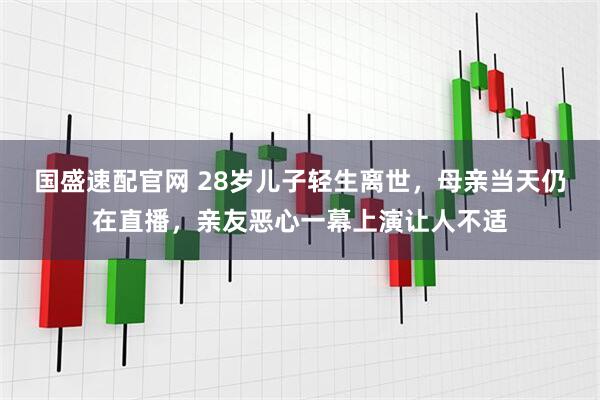 国盛速配官网 28岁儿子轻生离世，母亲当天仍在直播，亲友恶心一幕上演让人不适
