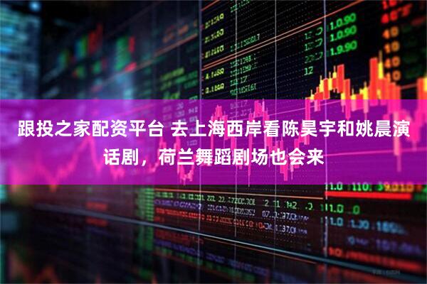 跟投之家配资平台 去上海西岸看陈昊宇和姚晨演话剧，荷兰舞蹈剧场也会来