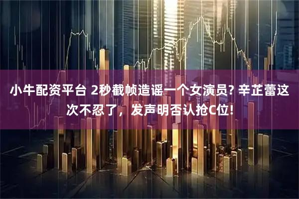 小牛配资平台 2秒截帧造谣一个女演员? 辛芷蕾这次不忍了，发声明否认抢C位!