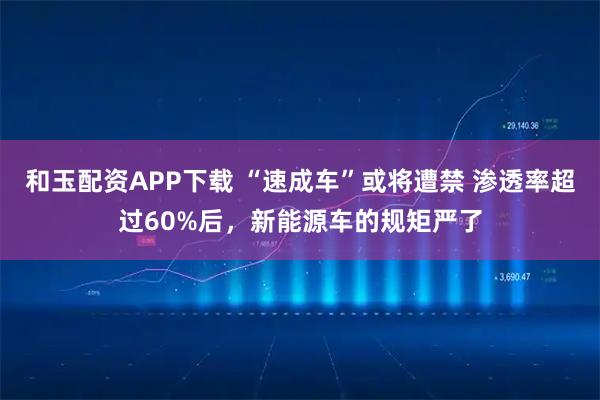 和玉配资APP下载 “速成车”或将遭禁 渗透率超过60%后，新能源车的规矩严了