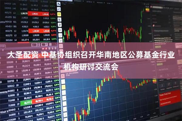 大圣配资 中基协组织召开华南地区公募基金行业机构研讨交流会