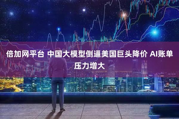 倍加网平台 中国大模型倒逼美国巨头降价 AI账单压力增大