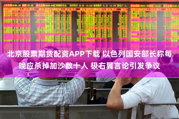 北京股票期货配资APP下载 以色列国安部长称每晚应杀掉加沙数十人 极右翼言论引发争议