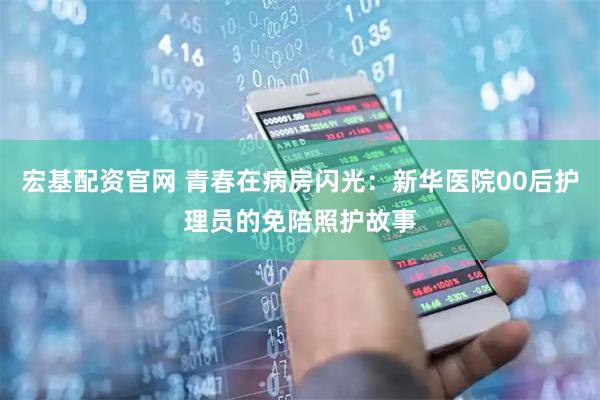 宏基配资官网 青春在病房闪光：新华医院00后护理员的免陪照护故事
