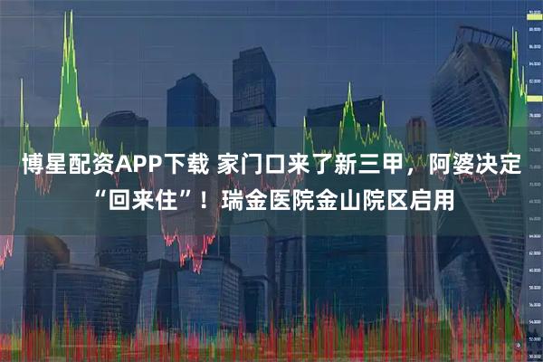 博星配资APP下载 家门口来了新三甲，阿婆决定“回来住”！瑞金医院金山院区启用